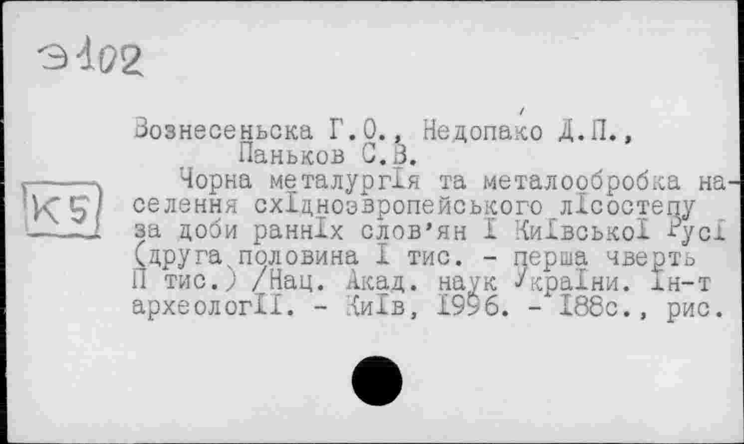 ﻿
•Kg)
Вознесеньска Г.0., Недопако Д.П., Паньков С. В.
Чорна металургія та металообробка на селения східнозвропейського лісостепу за доби ранніх слов’ян І Київської -Вусі (друга.половина І тис. - перша чверть П тис.; /Нац. Акад, наук -/країни, кн-т археології. - Київ, 1996. - І88с., рис.